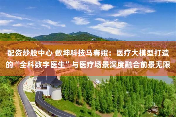 配资炒股中心 数坤科技马春娥：医疗大模型打造的“全科数字医生”与医疗场景深度融合