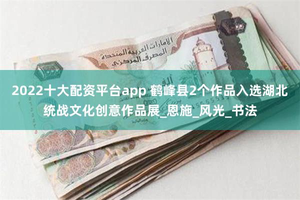 2022十大配资平台app 鹤峰县2个作品入选湖北统战文化创意作品展_恩施_风光