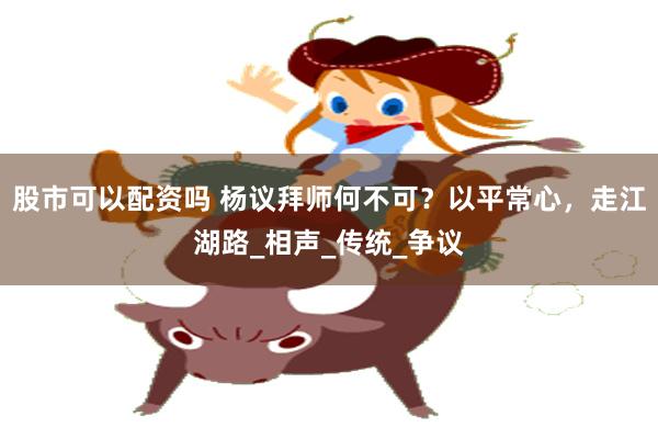 股市可以配资吗 杨议拜师何不可？以平常心，走江湖路_相声_传统_争议