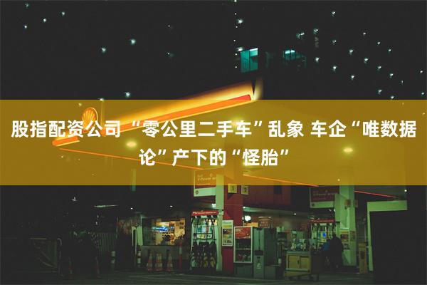 股指配资公司 “零公里二手车”乱象 车企“唯数据论”产下的“怪胎”
