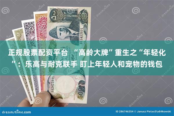 正规股票配资平台  “高龄大牌”重生之“年轻化”：乐高与耐克联手 盯上年轻人和宠