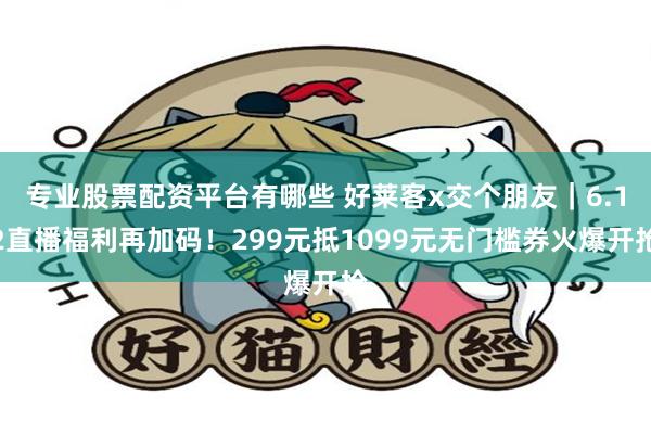 专业股票配资平台有哪些 好莱客x交个朋友｜6.12直播福利再加码！299元抵10