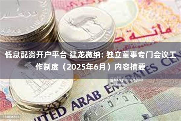 低息配资开户平台 建龙微纳: 独立董事专门会议工作制度（2025年6月）内容摘要