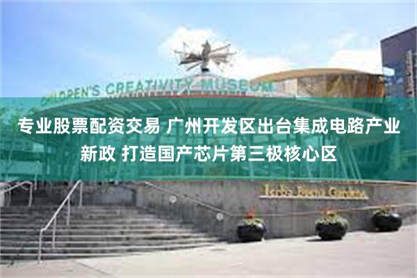 专业股票配资交易 广州开发区出台集成电路产业新政 打造国产芯片第三极核心区
