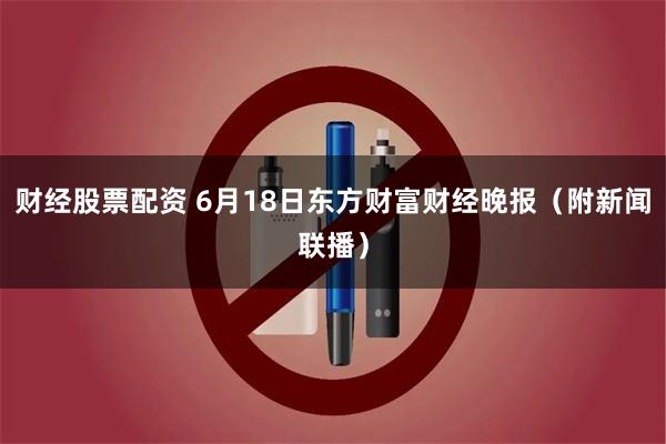 财经股票配资 6月18日东方财富财经晚报（附新闻联播）