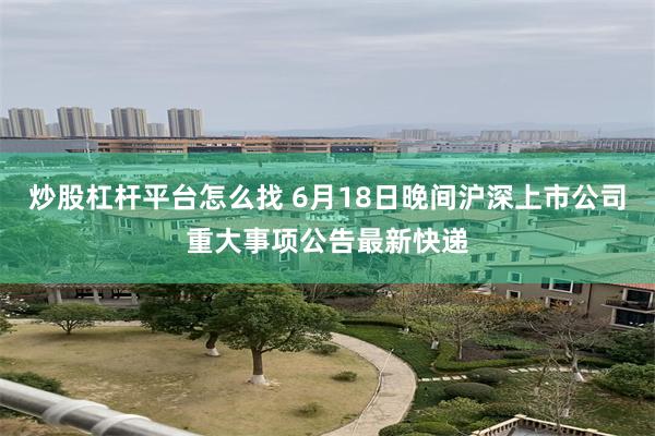 炒股杠杆平台怎么找 6月18日晚间沪深上市公司重大事项公告最新快递