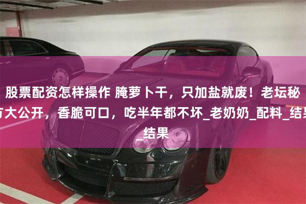 股票配资怎样操作 腌萝卜干，只加盐就废！老坛秘方大公开，香脆可口，吃半年都不坏_