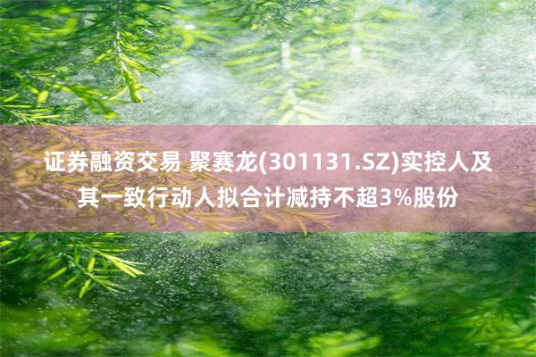证券融资交易 聚赛龙(301131.SZ)实控人及其一致行动人拟合计减持不超3%