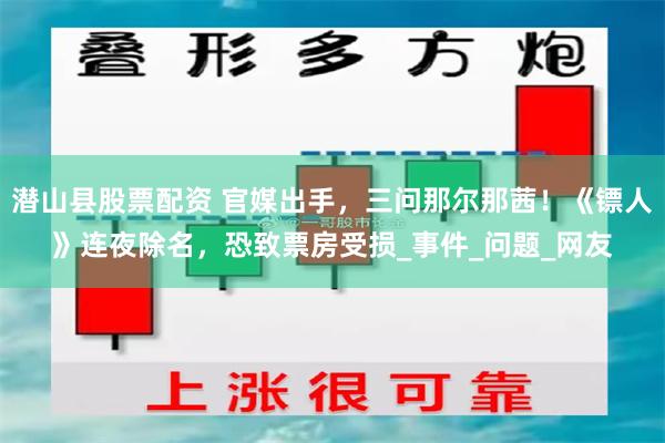 潜山县股票配资 官媒出手，三问那尔那茜！《镖人》连夜除名，恐致票房受损_事件_问