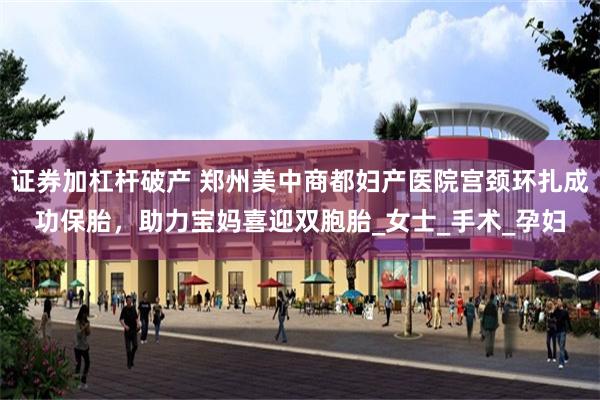 证券加杠杆破产 郑州美中商都妇产医院宫颈环扎成功保胎，助力宝妈喜迎双胞胎_女士_
