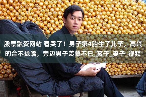 股票融资网站 看哭了！男子第4胎生了儿子，高兴的合不拢嘴，旁边男子羡慕不已_孩子
