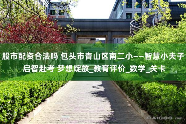 股市配资合法吗 包头市青山区南二小——智慧小夫子 启智赴考 梦想绽放_教育评价_