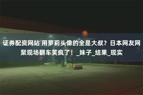 证券配资网站 用萝莉头像的全是大叔？日本网友网聚现场翻车笑疯了！_妹子_结果_现