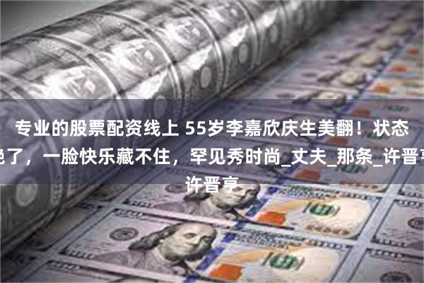 专业的股票配资线上 55岁李嘉欣庆生美翻！状态绝了，一脸快乐藏不住，罕见秀时尚_