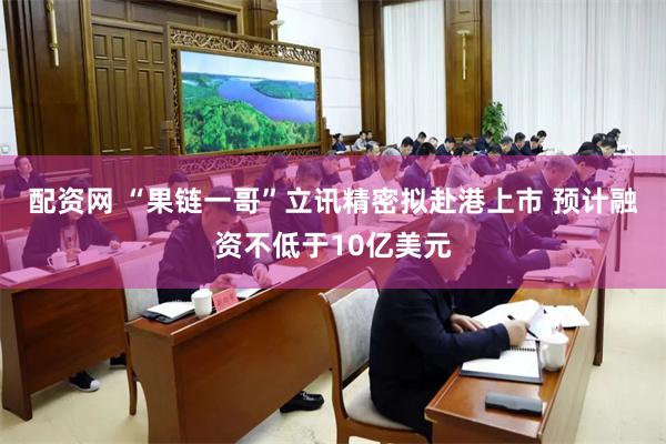 配资网 “果链一哥”立讯精密拟赴港上市 预计融资不低于10亿美元