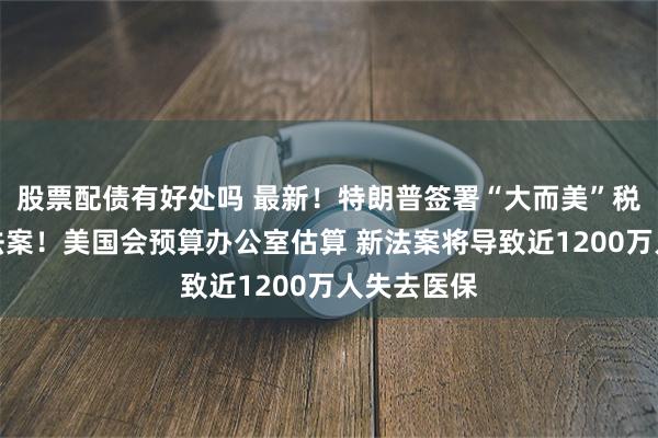 股票配债有好处吗 最新！特朗普签署“大而美”税收和支出法案！美国会预算办公室估算