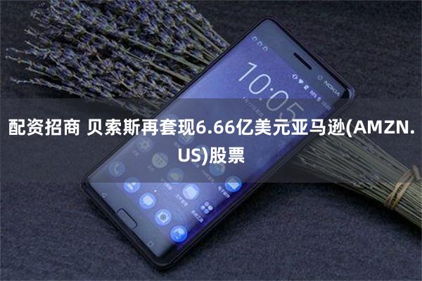 配资招商 贝索斯再套现6.66亿美元亚马逊(AMZN.US)股票