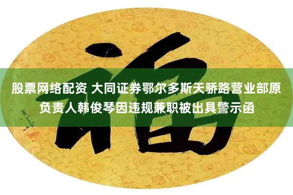 股票网络配资 大同证券鄂尔多斯天骄路营业部原负责人韩俊琴因违规兼职被出具警示函
