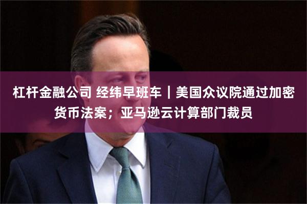 杠杆金融公司 经纬早班车｜美国众议院通过加密货币法案；亚马逊云计算部门裁员