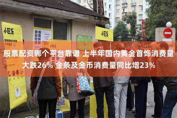 股票配资哪个平台靠谱 上半年国内黄金首饰消费量大跌26% 金条及金币消费量同比增