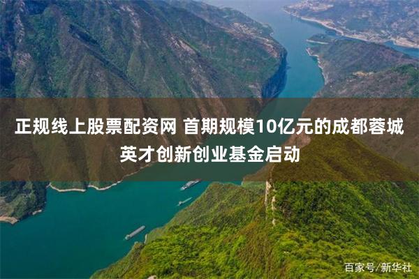 正规线上股票配资网 首期规模10亿元的成都蓉城英才创新创业基金启动