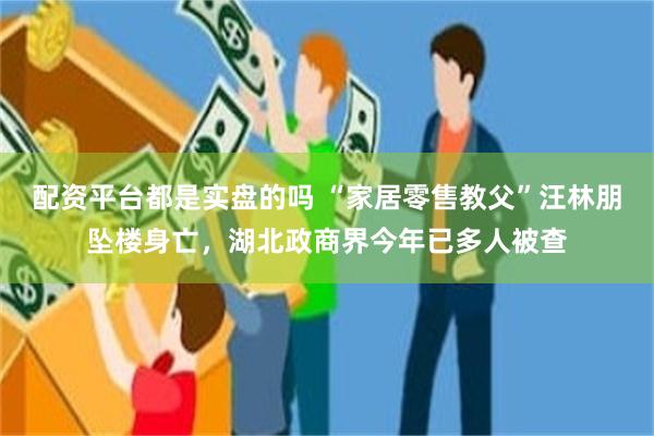 配资平台都是实盘的吗 “家居零售教父”汪林朋坠楼身亡，湖北政商界今年已多人被查