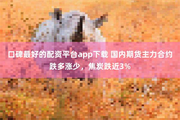 口碑最好的配资平台app下载 国内期货主力合约跌多涨少，焦炭跌近3%