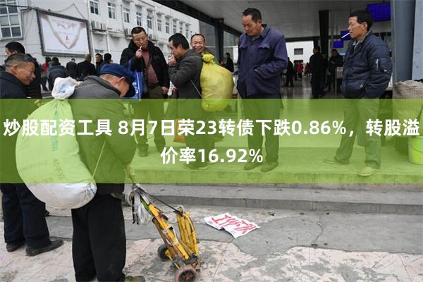 炒股配资工具 8月7日荣23转债下跌0.86%，转股溢价率16.92%