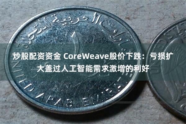 炒股配资资金 CoreWeave股价下跌：亏损扩大盖过人工智能需求激增的利好
