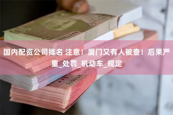 国内配资公司排名 注意！厦门又有人被查！后果严重_处罚_机动车_规定