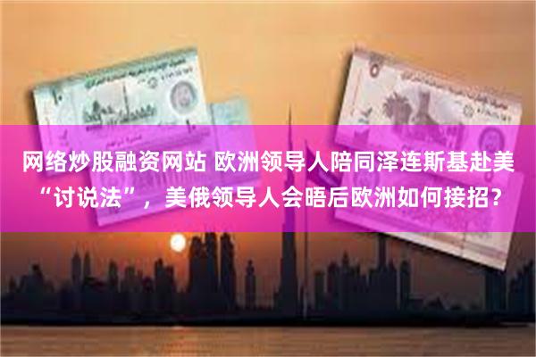 网络炒股融资网站 欧洲领导人陪同泽连斯基赴美“讨说法”，美俄领导人会晤后欧洲如何