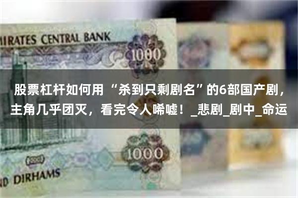 股票杠杆如何用 “杀到只剩剧名”的6部国产剧，主角几乎团灭，看完令人唏嘘！_悲剧