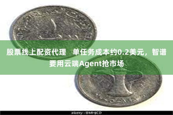 股票线上配资代理   单任务成本约0.2美元，智谱要用云端Agent抢市场