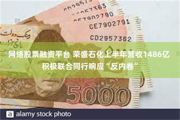 网络股票融资平台 荣盛石化上半年营收1486亿 积极联合同行响应“反内卷”