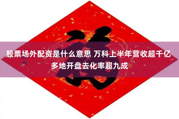 股票场外配资是什么意思 万科上半年营收超千亿 多地开盘去化率超九成