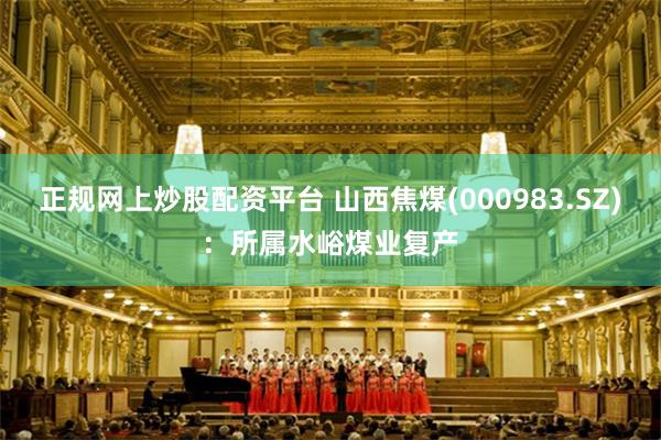 正规网上炒股配资平台 山西焦煤(000983.SZ)：所属水峪煤业复产