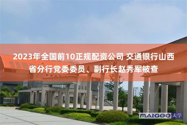 2023年全国前10正规配资公司 交通银行山西省分行党委委员、副行长赵秀军被查
