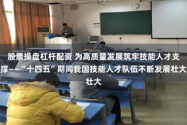 股票操盘杠杆配资 为高质量发展筑牢技能人才支撑——“十四五”期间我国技能人才队伍